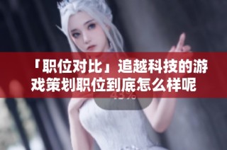 「职位对比」追越科技的游戏策划职位到底怎么样呢