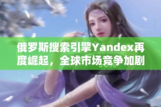 俄罗斯搜索引擎Yandex再度崛起，全球市场竞争加剧