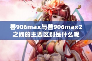 兽906max与兽906max2之间的主要区别是什么呢