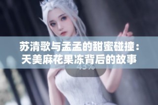 苏清歌与孟孟的甜蜜碰撞：天美麻花果冻背后的故事