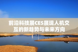 前沿科技展CES展现人机交互的新趋势与未来方向