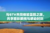 与GTV共同体验蓝颜之旅，共享精彩瞬间与感动时刻