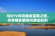 与GTV共同体验蓝颜之旅，共享精彩瞬间与感动时刻