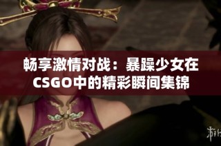 畅享激情对战：暴躁少女在CSGO中的精彩瞬间集锦