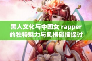 黑人文化与中国女 rapper的独特魅力与风格碰撞探讨