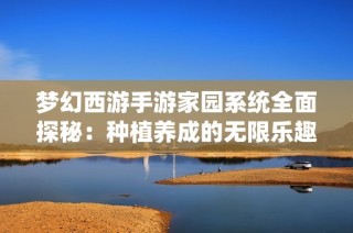 梦幻西游手游家园系统全面探秘：种植养成的无限乐趣与个性化体验