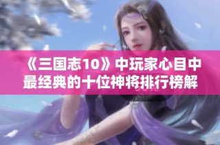 《三国志10》中玩家心目中最经典的十位神将排行榜解析