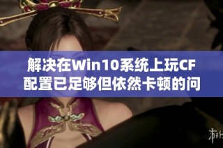 解决在Win10系统上玩CF配置已足够但依然卡顿的问题的方法解析与建议