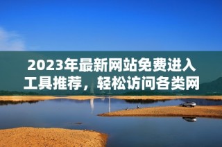 2023年最新网站免费进入工具推荐，轻松访问各类网站