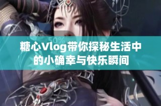 糖心Vlog带你探秘生活中的小确幸与快乐瞬间