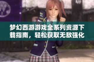 梦幻西游游戏全系列资源下载指南，轻松获取无敌强化内容