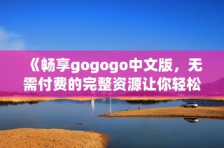 《畅享gogogo中文版，无需付费的完整资源让你轻松体验》