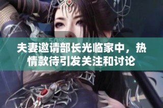 夫妻邀请部长光临家中，热情款待引发关注和讨论