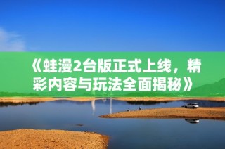 《蛙漫2台版正式上线，精彩内容与玩法全面揭秘》