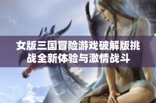 女版三国冒险游戏破解版挑战全新体验与激情战斗