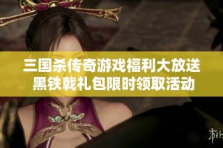 三国杀传奇游戏福利大放送 黑铁戟礼包限时领取活动火热开启