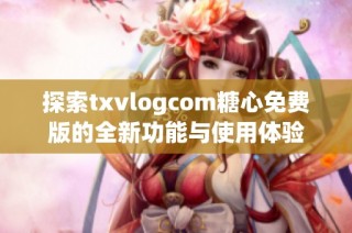 探索txvlogcom糖心免费版的全新功能与使用体验