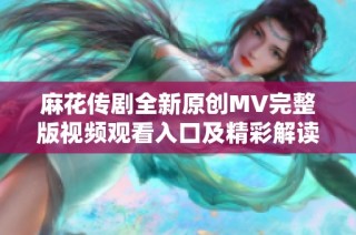 麻花传剧全新原创MV完整版视频观看入口及精彩解读