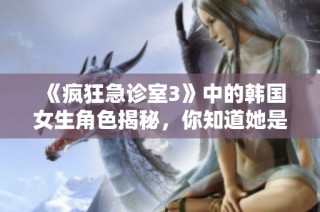 《疯狂急诊室3》中的韩国女生角色揭秘，你知道她是谁吗？