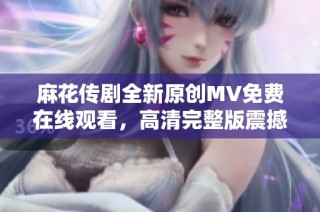 麻花传剧全新原创MV免费在线观看，高清完整版震撼来袭！