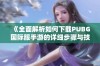 《全面解析如何下载PUBG国际服手游的详细步骤与技巧》