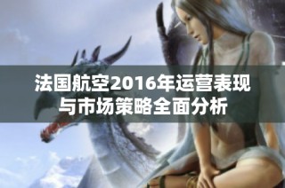 法国航空2016年运营表现与市场策略全面分析