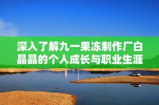 深入了解九一果冻制作厂白晶晶的个人成长与职业生涯