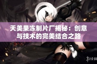 天美果冻制片厂揭秘：创意与技术的完美结合之路