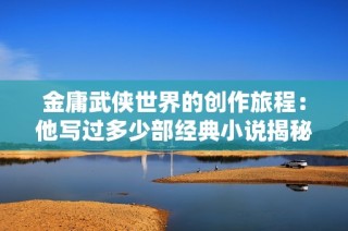 金庸武侠世界的创作旅程：他写过多少部经典小说揭秘