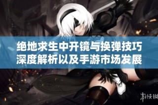 绝地求生中开镜与换弹技巧深度解析以及手游市场发展趋势分析