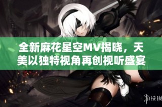 全新麻花星空MV揭晓，天美以独特视角再创视听盛宴