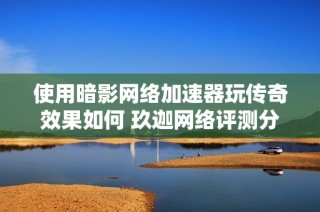 使用暗影网络加速器玩传奇效果如何 玖迦网络评测分析
