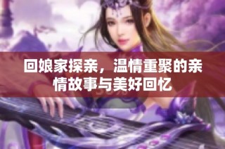 回娘家探亲，温情重聚的亲情故事与美好回忆