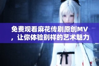 免费观看麻花传剧原创MV，让你体验别样的艺术魅力