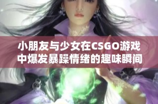 小朋友与少女在CSGO游戏中爆发暴躁情绪的趣味瞬间