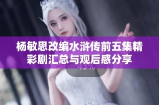 杨敏思改编水浒传前五集精彩剧汇总与观后感分享