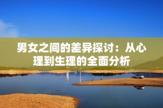 男女之间的差异探讨：从心理到生理的全面分析