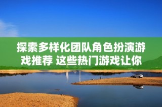 探索多样化团队角色扮演游戏推荐 这些热门游戏让你畅享团队合作乐趣