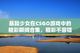 暴躁少女在CSGO游戏中的精彩瞬间合集，精彩不容错过