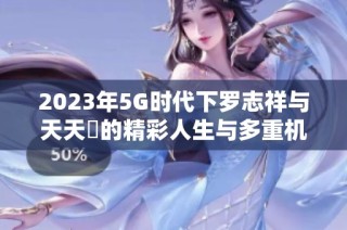 2023年5G时代下罗志祥与天天奭的精彩人生与多重机遇