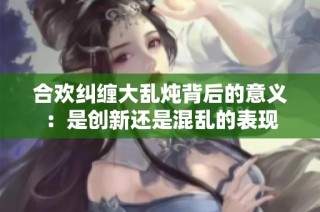 合欢纠缠大乱炖背后的意义：是创新还是混乱的表现