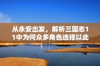 从永安出发，解析三国志11中为何众多角色选择以此为家基，再谋霸业的四大原因