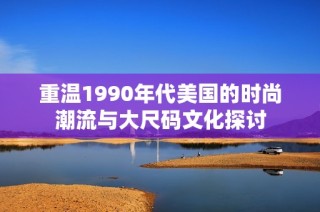 重温1990年代美国的时尚潮流与大尺码文化探讨