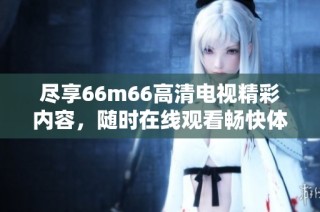 尽享66m66高清电视精彩内容，随时在线观看畅快体验