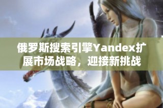 俄罗斯搜索引擎Yandex扩展市场战略，迎接新挑战