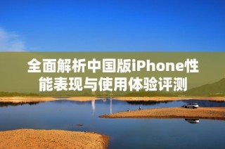 全面解析中国版iPhone性能表现与使用体验评测