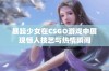 暴躁少女在CSGO游戏中展现惊人技艺与热情瞬间