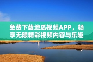 免费下载地瓜视频APP，畅享无限精彩视频内容与乐趣