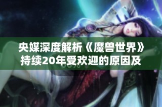 央媒深度解析《魔兽世界》持续20年受欢迎的原因及玩家热爱的背后秘密