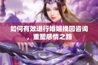 如何有效进行婚姻挽回咨询，重塑感情之路